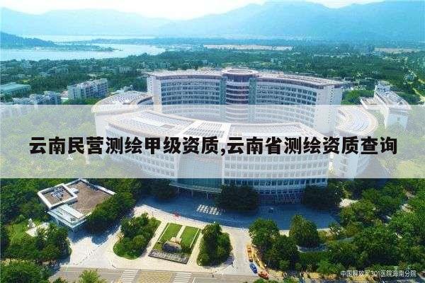 云南民营测绘甲级资质,云南省测绘资质查询