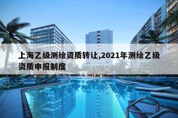 上海乙级测绘资质转让,2021年测绘乙级资质申报制度