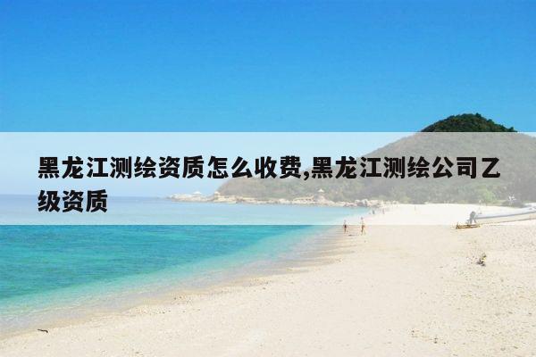 黑龙江测绘资质怎么收费,黑龙江测绘公司乙级资质