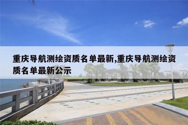 重庆导航测绘资质名单最新,重庆导航测绘资质名单最新公示