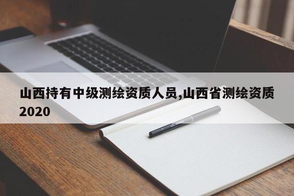 山西持有中级测绘资质人员,山西省测绘资质2020