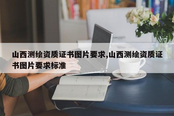 山西测绘资质证书图片要求,山西测绘资质证书图片要求标准