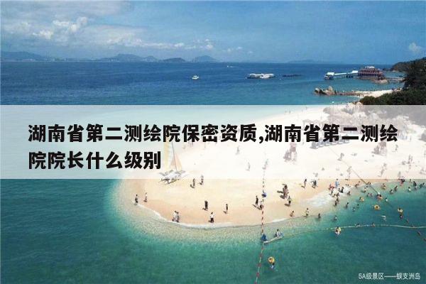 湖南省第二测绘院保密资质,湖南省第二测绘院院长什么级别