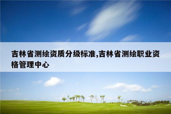 吉林省测绘资质分级标准,吉林省测绘职业资格管理中心