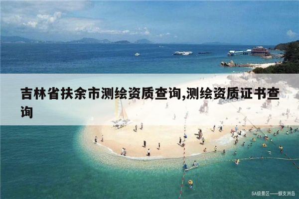 吉林省扶余市测绘资质查询,测绘资质证书查询