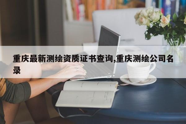 重庆最新测绘资质证书查询,重庆测绘公司名录