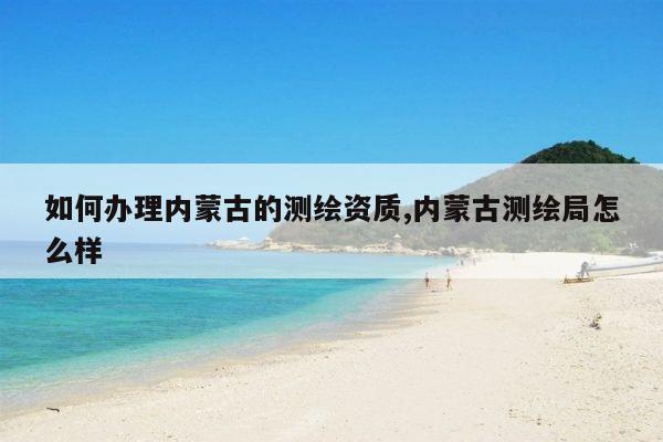 如何办理内蒙古的测绘资质,内蒙古测绘局怎么样