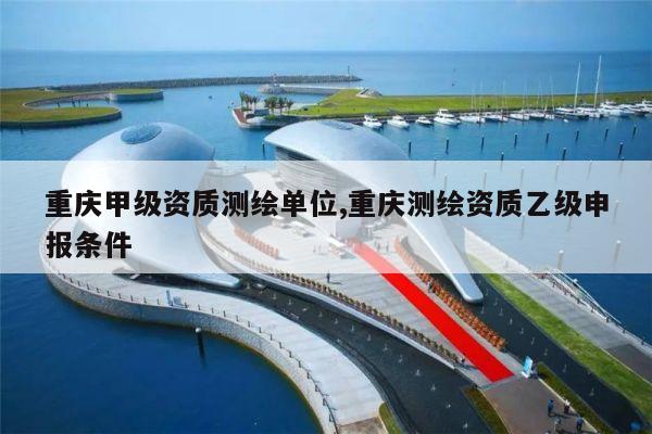 重庆甲级资质测绘单位,重庆测绘资质乙级申报条件