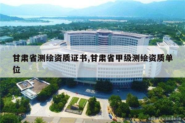 甘肃省测绘资质证书,甘肃省甲级测绘资质单位