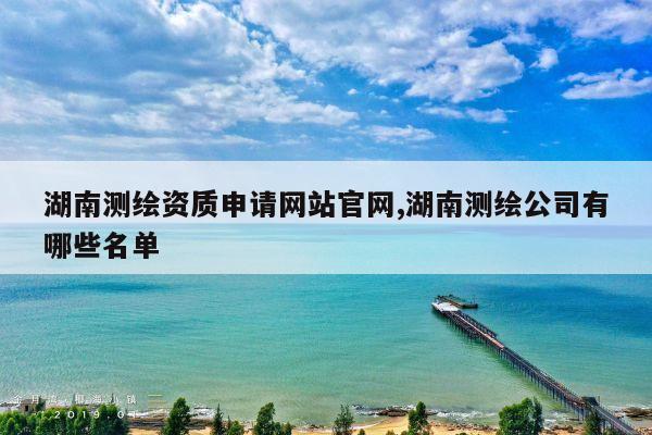 湖南测绘资质申请网站官网,湖南测绘公司有哪些名单