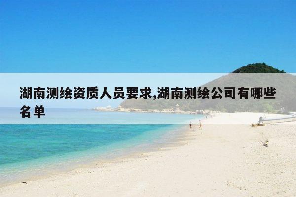 湖南测绘资质人员要求,湖南测绘公司有哪些名单