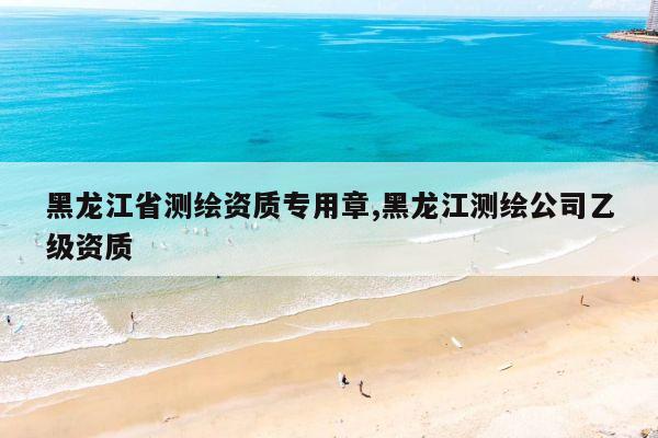 黑龙江省测绘资质专用章,黑龙江测绘公司乙级资质