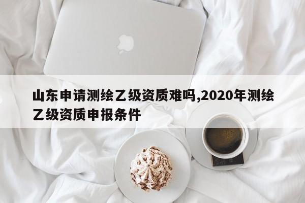 山东申请测绘乙级资质难吗,2020年测绘乙级资质申报条件