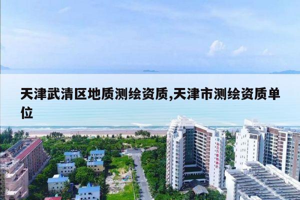 天津武清区地质测绘资质,天津市测绘资质单位