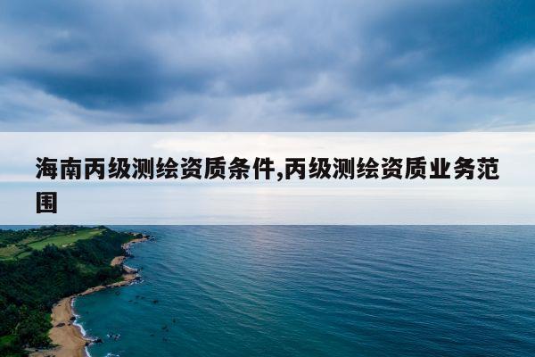 海南丙级测绘资质条件,丙级测绘资质业务范围