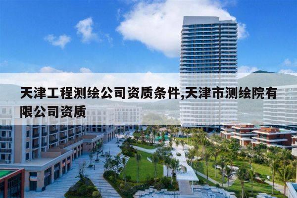 天津工程测绘公司资质条件,天津市测绘院有限公司资质