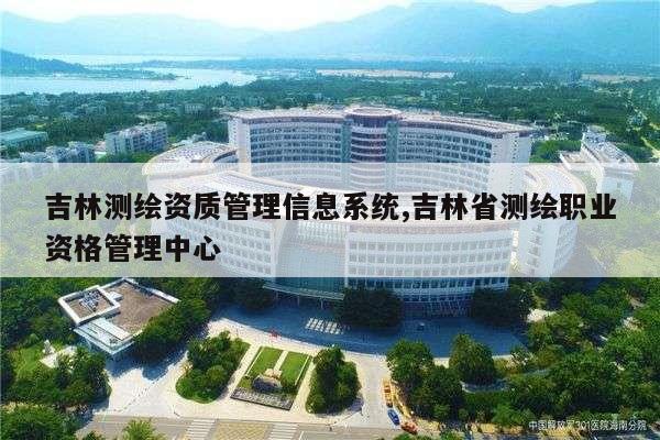 吉林测绘资质管理信息系统,吉林省测绘职业资格管理中心