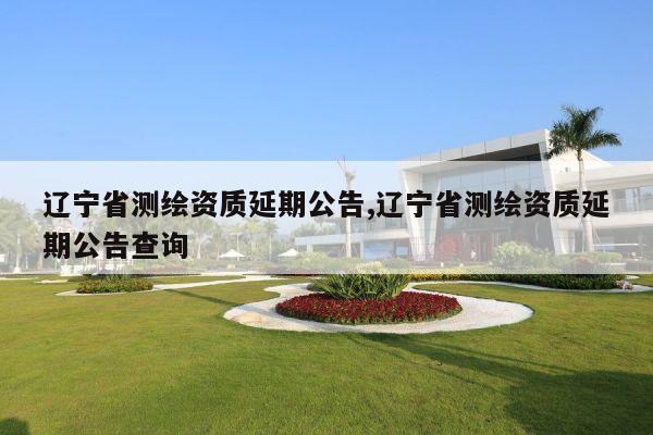 辽宁省测绘资质延期公告,辽宁省测绘资质延期公告查询