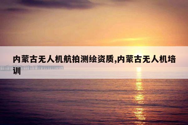 内蒙古无人机航拍测绘资质,内蒙古无人机培训