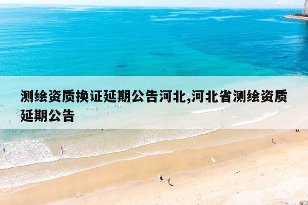 测绘资质换证延期公告河北,河北省测绘资质延期公告