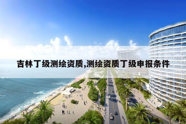 吉林丁级测绘资质,测绘资质丁级申报条件