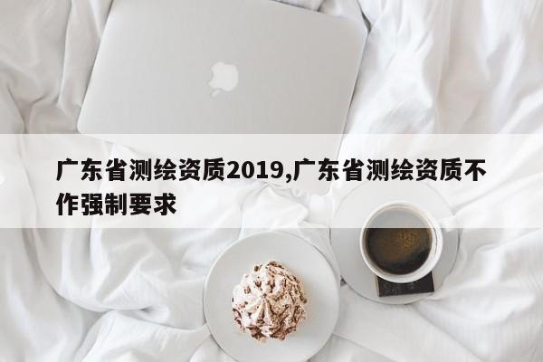 广东省测绘资质2019,广东省测绘资质不作强制要求