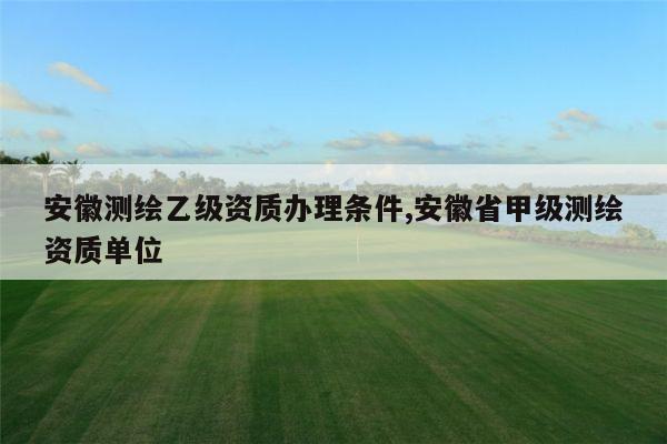 安徽测绘乙级资质办理条件,安徽省甲级测绘资质单位