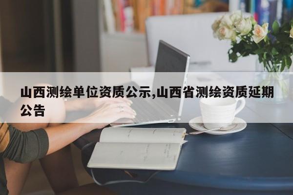 山西测绘单位资质公示,山西省测绘资质延期公告