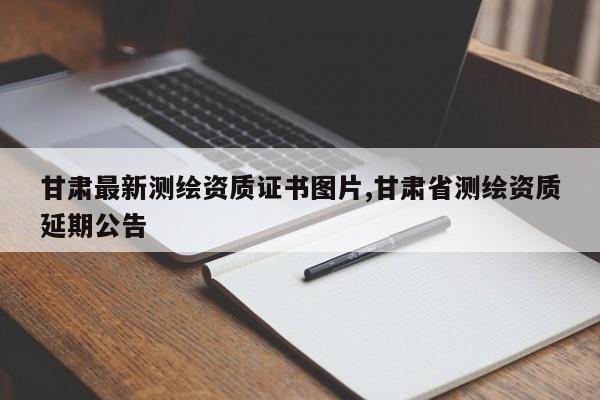 甘肃最新测绘资质证书图片,甘肃省测绘资质延期公告