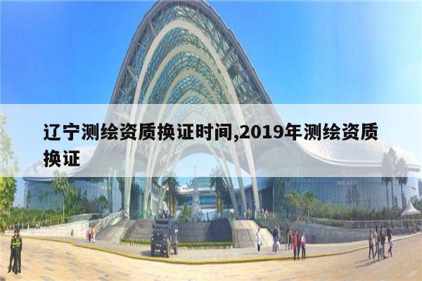 辽宁测绘资质换证时间,2019年测绘资质换证