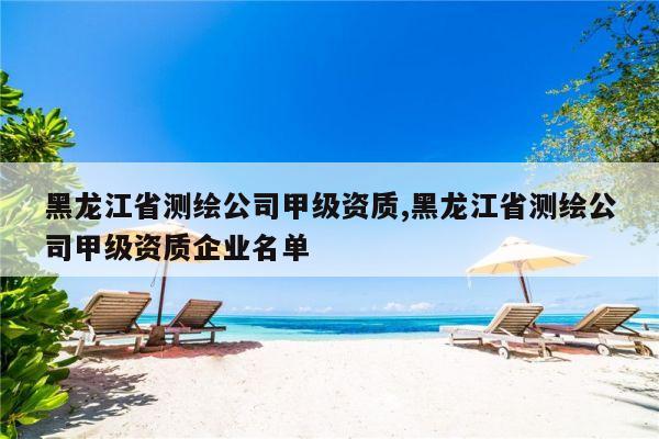 黑龙江省测绘公司甲级资质,黑龙江省测绘公司甲级资质企业名单