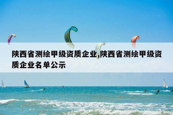 陕西省测绘甲级资质企业,陕西省测绘甲级资质企业名单公示