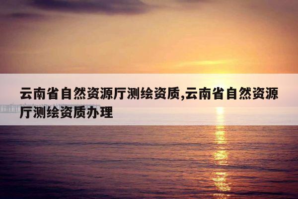 云南省自然资源厅测绘资质,云南省自然资源厅测绘资质办理