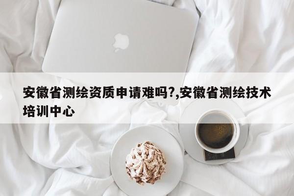 安徽省测绘资质申请难吗?,安徽省测绘技术培训中心