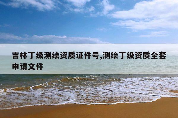 吉林丁级测绘资质证件号,测绘丁级资质全套申请文件