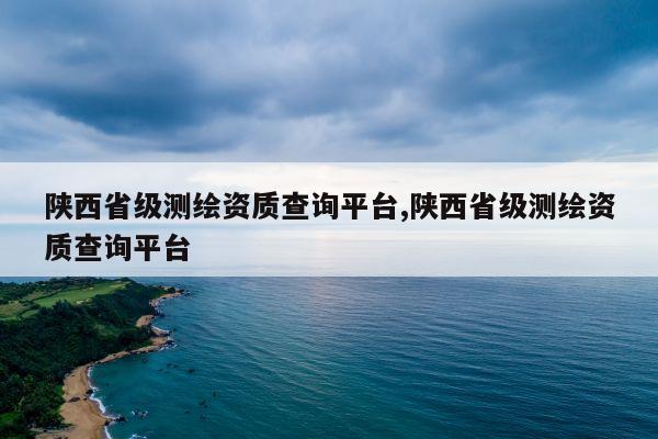 陕西省级测绘资质查询平台,陕西省级测绘资质查询平台