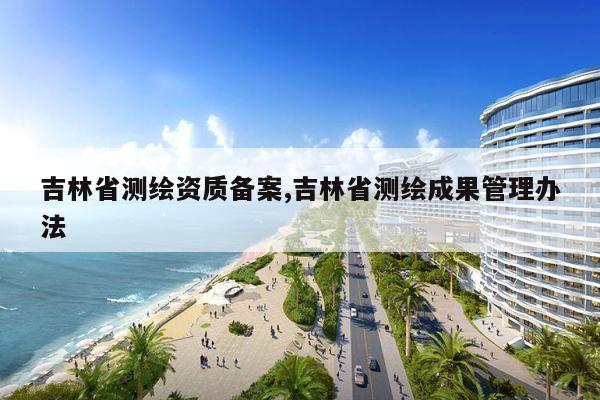 吉林省测绘资质备案,吉林省测绘成果管理办法