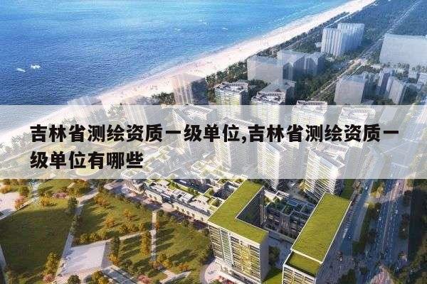 吉林省测绘资质一级单位,吉林省测绘资质一级单位有哪些