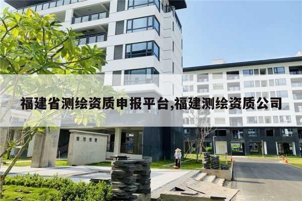 福建省测绘资质申报平台,福建测绘资质公司