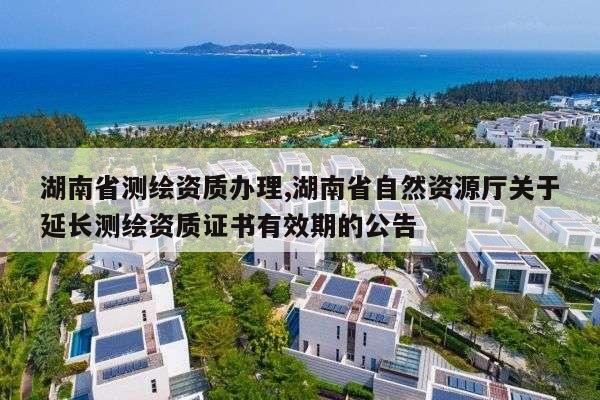 湖南省测绘资质办理,湖南省自然资源厅关于延长测绘资质证书有效期的公告