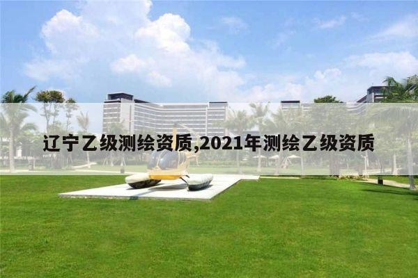 辽宁乙级测绘资质,2021年测绘乙级资质