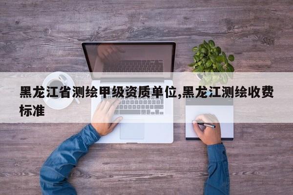 黑龙江省测绘甲级资质单位,黑龙江测绘收费标准