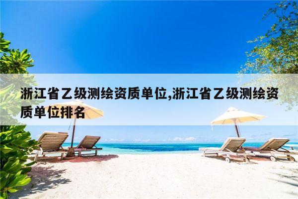 浙江省乙级测绘资质单位,浙江省乙级测绘资质单位排名