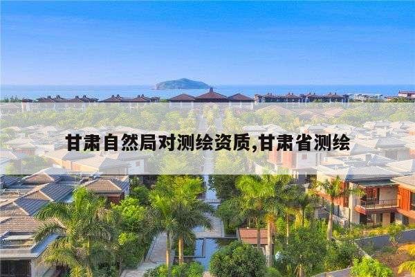 甘肃自然局对测绘资质,甘肃省测绘