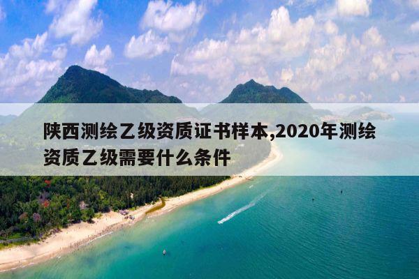 陕西测绘乙级资质证书样本,2020年测绘资质乙级需要什么条件