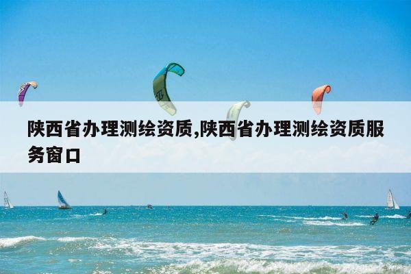 陕西省办理测绘资质,陕西省办理测绘资质服务窗口