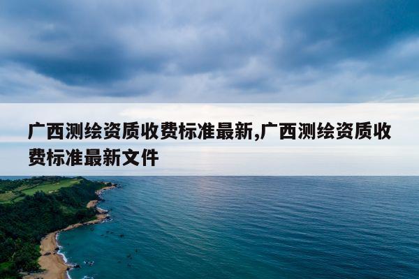 广西测绘资质收费标准最新,广西测绘资质收费标准最新文件