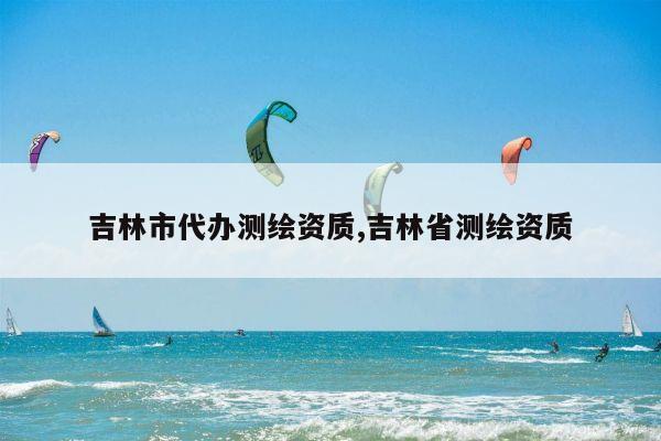 吉林市代办测绘资质,吉林省测绘资质