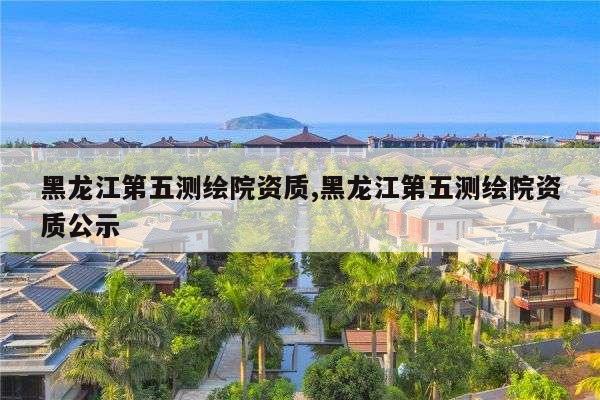 黑龙江第五测绘院资质,黑龙江第五测绘院资质公示