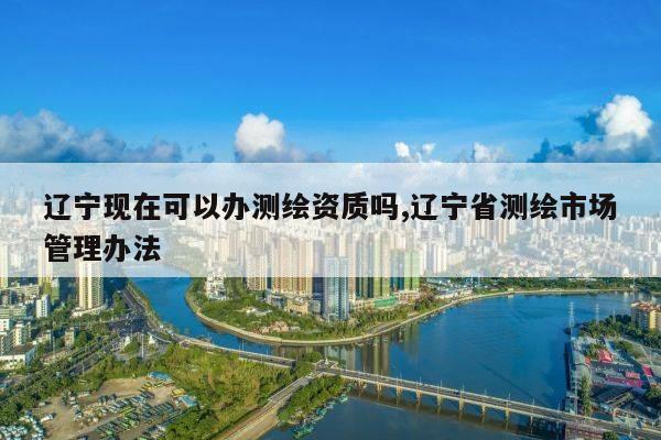 辽宁现在可以办测绘资质吗,辽宁省测绘市场管理办法